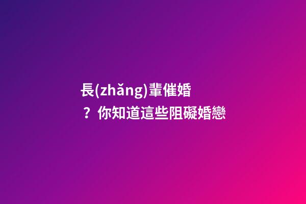 長(zhǎng)輩催婚？你知道這些阻礙婚戀